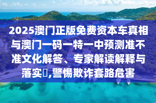 2025澳門正版免費資本車真相與澳門一碼一特一中預測準不準文化解答、專家解讀解釋與落實?,警惕欺詐套路危害